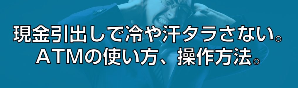 現金引出しで冷や汗タラさない。ATMの使い方、操作方法。