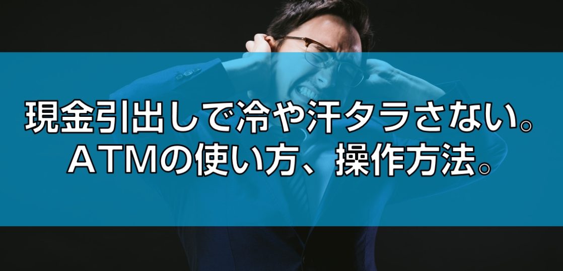 現金引出しで冷や汗タラさない。ATMの使い方、操作方法。