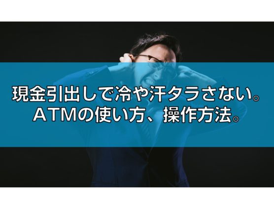 現金引出しで冷や汗タラさない。ATMの使い方、操作方法。