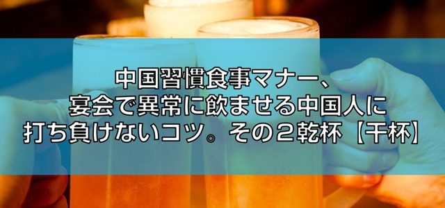 中国習慣食事マナー、宴会で異常に飲ませる中国人に打ち負けないコツ。